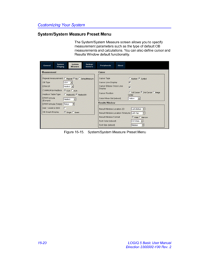 Page 680Customizing Your System
16-20 LOGIQ 5 Basic User Manual
Direction 2300002-100 Rev. 2
System/System Measure Preset Menu
The System/System Measure screen allows you to specify 
measurement parameters such as the type of default OB 
measurements and calculations. You can also define cursor and 
Results Window default functionality.
 Figure 16-15. System/System Measure Preset Menu  