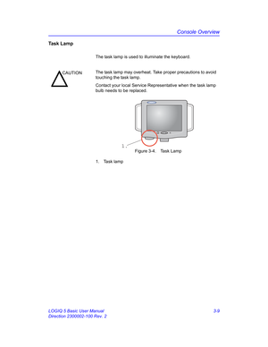 Page 69Console Overview
LOGIQ 5 Basic User Manual 3-9
Direction 2300002-100 Rev. 2
Task Lamp
The task lamp is used to illuminate the keyboard. 
 Figure 3-4. Task Lamp
1. Task lamp
CAUTIONThe task lamp may overheat. Take proper precautions to avoid 
touching the task lamp. 
Contact your local Service Representative when the task lamp 
bulb needs to be replaced.
1. 