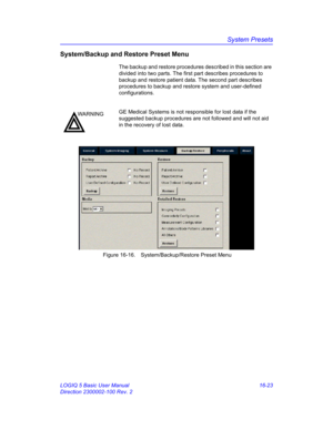 Page 683System Presets
LOGIQ 5 Basic User Manual 16-23
Direction 2300002-100 Rev. 2
System/Backup and Restore Preset Menu
The backup and restore procedures described in this section are 
divided into two parts. The first part describes procedures to 
backup and restore patient data. The second part describes 
procedures to backup and restore system and user-defined 
configurations.
 Figure 16-16. System/Backup/Restore Preset Menu 
WARNINGGE Medical Systems is not responsible for lost data if the 
suggested...