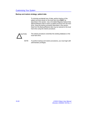 Page 686Customizing Your System
16-26 LOGIQ 5 Basic User Manual
Direction 2300002-100 Rev. 2
Backup and restore strategy: patient data
To minimize accidental loss of data, perform backup of the 
patient archives stored on the local hard drive DAILY as 
described in this section. Use a formatted Magneto-Optical Disk 
(Backup/Restore disk) to back up patient archives from the hard 
drive, using the backup procedure described in this section. 
Data from the Backup/Restore disk may be restored to the local 
hard...