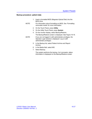 Page 687System Presets
LOGIQ 5 Basic User Manual 16-27
Direction 2300002-100 Rev. 2
Backup procedure: patient data
1.  Insert a formatted MOD (Magneto-Optical Disk) into the 
MOD drive.
NOTE:  For information about formatting an MOD, See ‘Formatting 
removable media’ for more information.
2.  On the Touch Panel, press Utility.
3.  On the Utility Touch Panel, press System.
4.  On the monitor display, select Backup/Restore.
The Backup/Restore screen is displayed. See Figure 16-16.
NOTE:  If you are not logged in...