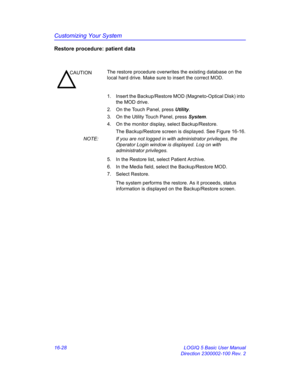 Page 688Customizing Your System
16-28 LOGIQ 5 Basic User Manual
Direction 2300002-100 Rev. 2
Restore procedure: patient data
1.  Insert the Backup/Restore MOD (Magneto-Optical Disk) into 
the MOD drive. 
2.  On the Touch Panel, press Utility.
3.  On the Utility Touch Panel, press System.
4.  On the monitor display, select Backup/Restore.
The Backup/Restore screen is displayed. See Figure 16-16.
NOTE:  If you are not logged in with administrator privileges, the 
Operator Login window is displayed. Log on with...