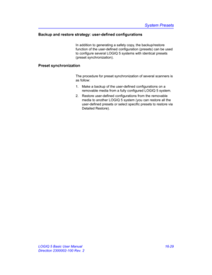 Page 689System Presets
LOGIQ 5 Basic User Manual 16-29
Direction 2300002-100 Rev. 2
Backup and restore strategy: user-defined configurations
In addition to generating a safety copy, the backup/restore 
function of the user-defined configuration (presets) can be used 
to configure several LOGIQ 5 systems with identical presets 
(preset synchronization).
Preset synchronization
The procedure for preset synchronization of several scanners is 
as follow:
1.  Make a backup of the user-defined configurations on a...