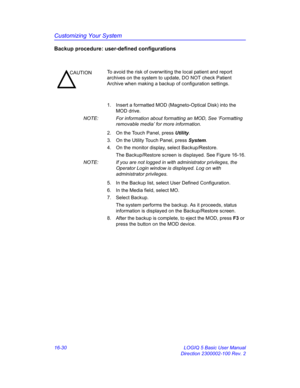 Page 690Customizing Your System
16-30 LOGIQ 5 Basic User Manual
Direction 2300002-100 Rev. 2
Backup procedure: user-defined configurations
1.  Insert a formatted MOD (Magneto-Optical Disk) into the 
MOD drive.
NOTE:  For information about formatting an MOD, See ‘Formatting 
removable media’ for more information.
2.  On the Touch Panel, press Utility.
3.  On the Utility Touch Panel, press System.
4.  On the monitor display, select Backup/Restore.
The Backup/Restore screen is displayed. See Figure 16-16.
NOTE:  If...