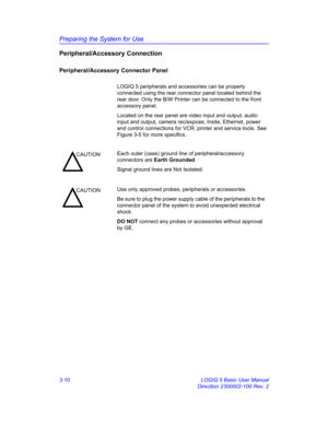 Page 70Preparing the System for Use
3-10 LOGIQ 5 Basic User Manual
Direction 2300002-100 Rev. 2
Peripheral/Accessory Connection
Peripheral/Accessory Connector Panel
LOGIQ 5 peripherals and accessories can be properly 
connected using the rear connector panel located behind the 
rear door. Only the B/W Printer can be connected to the front 
accessory panel.
Located on the rear panel are video input and output, audio 
input and output, camera rec/expose, Insite, Ethernet, power 
and control connections for VCR,...