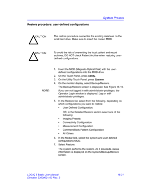 Page 691System Presets
LOGIQ 5 Basic User Manual 16-31
Direction 2300002-100 Rev. 2
Restore procedure: user-defined configurations
1.  Insert the MOD (Magneto-Optical Disk) with the user-
defined configurations into the MOD drive
2.  On the Touch Panel, press Utility.
3.  On the Utility Touch Panel, press System.
4.  On the monitor display, select Backup/Restore.
The Backup/Restore screen is displayed. See Figure 16-16.
NOTE:  If you are not logged in with administrator privileges, the 
Operator Login window is...