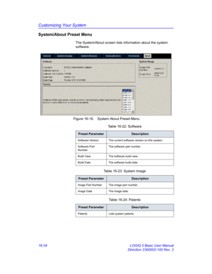 Page 694Customizing Your System
16-34 LOGIQ 5 Basic User Manual
Direction 2300002-100 Rev. 2
System/About Preset Menu
The System/About screen lists information about the system 
software.
 Figure 16-18. System About Preset Menu 
Table 16-22: Software
Preset ParameterDescription
Software Version The current software version on this system.
Software Part 
NumberThe software part number.
Build View The software build view.
Build Date The software build date.
Table 16-23: System Image
Preset ParameterDescription...