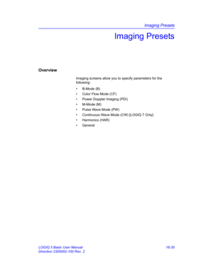 Page 695Imaging Presets
LOGIQ 5 Basic User Manual 16-35
Direction 2300002-100 Rev. 2
Imaging Presets
Overview
Imaging screens allow you to specify parameters for the 
following:
• B-Mode (B)
•  Color Flow Mode (CF)
•  Power Doppler Imaging (PDI)
• M-Mode (M)
•  Pulse Wave Mode (PW)
•  Continuous Wave Mode (CW) [LOGIQ 7 Only]
• Harmonics (HAR)
• General 