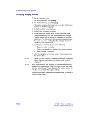 Page 696Customizing Your System
16-36 LOGIQ 5 Basic User Manual
Direction 2300002-100 Rev. 2
Changing imaging presets
To change imaging presets:
1.  On the Touch Panel, select Utility.
2.  On the Touch Panel, select Imaging. 
The system displays the Imaging screens. See the Imaging 
screens on the following pages.
3.  In the Preset list, select the exam.
4.  In the Probe list, select the probe.
5.  In the row across the top of the screen, select the mode.
The system displays two sets of parameters and settings....