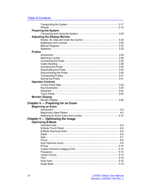 Page 8Table of Contents
i-8 LOGIQ 5 Basic User Manual
Direction 2300002-100 Rev. 2 Transporting the System - - - - - - - - - - - - - - - - - - - - - - - - - - - - - - - - -  3-17
Wheels  - - - - - - - - - - - - - - - - - - - - - - - - - - - - - - - - - - - - - - - - - - - - -  3-19
Powering the System
Connecting and Using the System  - - - - - - - - - - - - - - - - - - - - - - - - - -   3-20
Adjusting the Display Monitor
Rotate, tilt, raise and lower the monitor - - - - - - - - - - - - - - - - - - - - - - -...