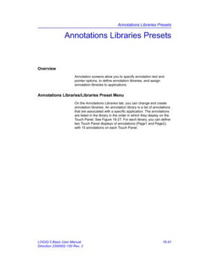 Page 701Annotations Libraries Presets
LOGIQ 5 Basic User Manual 16-41
Direction 2300002-100 Rev. 2
Annotations Libraries Presets
Overview
Annotation screens allow you to specify annotation text and 
pointer options, to define annotation libraries, and assign 
annotation libraries to applications.
Annotations Libraries/Libraries Preset Menu
On the Annotations Libraries tab, you can change and create 
annotation libraries. An annotation library is a list of annotations 
that are associated with a specific...