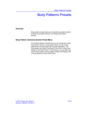 Page 709Body Patterns Presets
LOGIQ 5 Basic User Manual 16-49
Direction 2300002-100 Rev. 2
Body Patterns Presets
Overview
Body patterns screens allow you to specify body pattern options, 
to define body pattern libraries, and assign body pattern 
libraries.
Body Pattern Libraries/Libraries Preset Menu
On the Body Patterns Libraries tab, you can change and create 
body pattern libraries. A body pattern library is a list of body 
patterns that are associated with a specific application. The 
body patterns are...