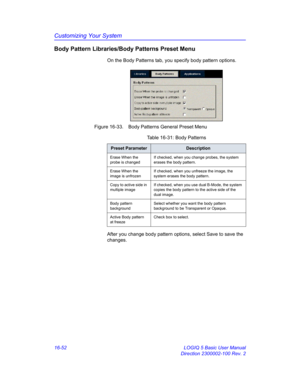 Page 712Customizing Your System
16-52 LOGIQ 5 Basic User Manual
Direction 2300002-100 Rev. 2
Body Pattern Libraries/Body Patterns Preset Menu
On the Body Patterns tab, you specify body pattern options.
 Figure 16-33. Body Patterns General Preset Menu 
After you change body pattern options, select Save to save the 
changes.
Table 16-31: Body Patterns
Preset ParameterDescription
Erase When the 
probe is changedIf checked, when you change probes, the system 
erases the body pattern.
Erase When the 
image is...