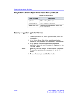 Page 714Customizing Your System
16-54 LOGIQ 5 Basic User Manual
Direction 2300002-100 Rev. 2
Body Pattern Libraries/Applications Preset Menu (continued)
Selecting body pattern application libraries
1.  On the Applications tab, in the Application field, select the 
body pattern.
2.  In the Library Group Tabs fields, select the application 
libraries for Body Patterns. You can select up to six libraries.
3.  In the Default Library Group field, select the default 
application library you want the system to display...
