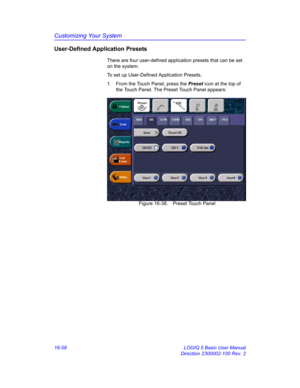 Page 718Customizing Your System
16-58 LOGIQ 5 Basic User Manual
Direction 2300002-100 Rev. 2
User-Defined Application Presets
There are four user-defined application presets that can be set 
on the system.
To set up User-Defined Application Presets, 
1.  From the Touch Panel, press the Preset icon at the top of 
the Touch Panel. The Preset Touch Panel appears: 
 Figure 16-38. Preset Touch Panel 