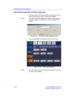 Page 720Customizing Your System
16-60 LOGIQ 5 Basic User Manual
Direction 2300002-100 Rev. 2
User-Defined Application Presets (continued)
4.  Type the name of the new application. Specify which User 
Touch Panel key you want to use and press Save.  
NOTE:  The name of the new application cannot include spaces or 
symbols. However, the name can include numbers and 
letters. 
 Figure 16-41. Create New User Application Menu
The new application now appears on the Touch Panel.
 Figure 16-42. New User Application...