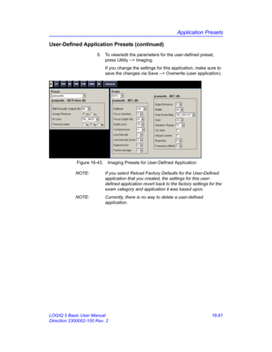 Page 721Application Presets
LOGIQ 5 Basic User Manual 16-61
Direction 2300002-100 Rev. 2
User-Defined Application Presets (continued)
5.  To view/edit the parameters for the user-defined preset, 
press Utility --> Imaging. 
If you change the settings for this application, make sure to 
save the changes via Save --> Overwrite (user application). 
 Figure 16-43. Imaging Presets for User-Defined Application
NOTE:  If you select Reload Factory Defaults for the User-Defined 
application that you created, the settings...