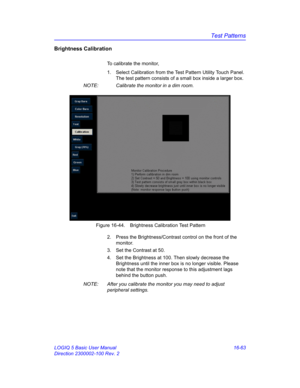 Page 723Test Patterns
LOGIQ 5 Basic User Manual 16-63
Direction 2300002-100 Rev. 2
Brightness Calibration
To calibrate the monitor, 
1.  Select Calibration from the Test Pattern Utility Touch Panel. 
The test pattern consists of a small box inside a larger box. 
NOTE:  Calibrate the monitor in a dim room. 
 Figure 16-44. Brightness Calibration Test Pattern
2.  Press the Brightness/Contrast control on the front of the 
monitor. 
3.  Set the Contrast at 50. 
4.  Set the Brightness at 100. Then slowly decrease the...