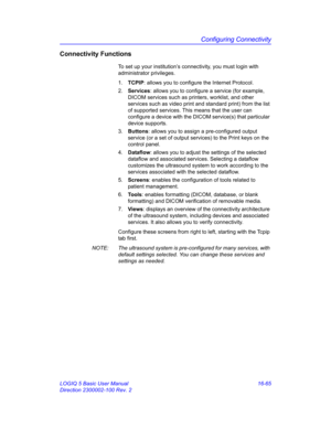 Page 725Configuring Connectivity
LOGIQ 5 Basic User Manual 16-65
Direction 2300002-100 Rev. 2
Connectivity Functions
To set up your institution’s connectivity, you must login with 
administrator privileges. 
1. TCPIP: allows you to configure the Internet Protocol.
2. Services: allows you to configure a service (for example, 
DICOM services such as printers, worklist, and other 
services such as video print and standard print) from the list 
of supported services. This means that the user can 
configure a device...