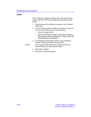 Page 726Customizing Your System
16-66 LOGIQ 5 Basic User Manual
Direction 2300002-100 Rev. 2
TCPIP
This configuration category enables users with administrative 
rights to set the TCPIP for the system and connected remote 
archive.
1.  Type the name of the Ultrasound system in the Computer 
Name field. 
2.  In the IP settings section, identify the ultrasound system to 
the rest of the network by one of the following:
•  DO NOT enable DHCP.
•  Type the IP-Address (acquire unique static IP address 
from hospital...