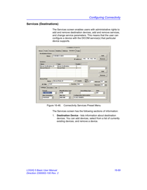 Page 729Configuring Connectivity
LOGIQ 5 Basic User Manual 16-69
Direction 2300002-100 Rev. 2
Services (Destinations)
The Services screen enables users with administrative rights to 
add and remove destination devices, add and remove services, 
and change service parameters. This means that the user can 
configure a device with the DICOM service(s) that particular 
device supports. 
 Figure 16-46. Connectivity Services Preset Menu
The Services screen has the following sections of information:
1. Destination...