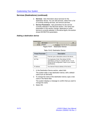 Page 730Customizing Your System
16-70 LOGIQ 5 Basic User Manual
Direction 2300002-100 Rev. 2
Services (Destinations) (continued)
2. Services - lists information about services for the 
destination device. You can add services, select from a list 
of currently existing services, and remove services.
3. Service Parameters - lists parameters for the service 
currently selected in the Services section. The name and 
parameters in this section change, depending on what 
service is currently selected. In the above...