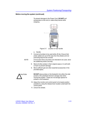 Page 75System Positioning/Transporting
LOGIQ 5 Basic User Manual 3-15
Direction 2300002-100 Rev. 2
Before moving the system (continued)
To prevent damage to the Power Cord, DO NOT pull 
excessively on the cord or make sharp bends while 
wrapping.
 Figure 3-7. Location of rear handle
a. Handle
7.  Connect all probes to be used while off site. Ensure that 
probe cables are out of the way from the wheels and not 
protruding beyond the console.
NOTE:  If more than three (3) probes are intended to be used, store...