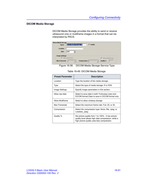 Page 741Configuring Connectivity
LOGIQ 5 Basic User Manual 16-81
Direction 2300002-100 Rev. 2
DICOM Media Storage
DICOM Media Storage provides the ability to send or receive 
ultrasound cine or multiframe images in a format that can be 
interpreted by PACS.
 Figure 16-56. DICOM Media Storage Service Type 
Table 16-49: DICOM Media Storage
Preset ParameterDescription
Location Type the location of the media storage.
Type Select the type of media storage: R or R/W.
Image Settings Specify image parameters in this...