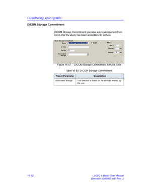 Page 742Customizing Your System
16-82 LOGIQ 5 Basic User Manual
Direction 2300002-100 Rev. 2
DICOM Storage Commitment
DICOM Storage Commitment provides acknowledgement from 
PACS that the study has been accepted into archive.
 Figure 16-57. DICOM Storage Commitment Service Type 
Table 16-50: DICOM Storage Commitment
Preset ParameterDescription
Associated Storage This selection is based on the services entered by 
the user.  