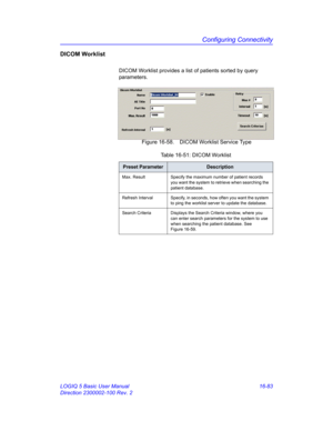 Page 743Configuring Connectivity
LOGIQ 5 Basic User Manual 16-83
Direction 2300002-100 Rev. 2
DICOM Worklist
DICOM Worklist provides a list of patients sorted by query 
parameters.
 Figure 16-58. DICOM Worklist Service Type 
Table 16-51: DICOM Worklist
Preset ParameterDescription
Max. Result Specify the maximum number of patient records 
you want the system to retrieve when searching the 
patient database.
Refresh Interval Specify, in seconds, how often you want the system 
to ping the worklist server to update...