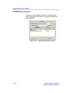 Page 744Customizing Your System
16-84 LOGIQ 5 Basic User Manual
Direction 2300002-100 Rev. 2
DICOM Worklist (continued)
The Search Criteria dialog box allows you to define specific 
search parameters for the system to use when searching the 
patient database.
 Figure 16-59. DICOM Worklist Search Criteria  