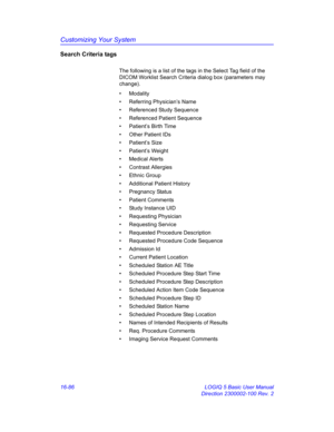 Page 746Customizing Your System
16-86 LOGIQ 5 Basic User Manual
Direction 2300002-100 Rev. 2
Search Criteria tags
The following is a list of the tags in the Select Tag field of the 
DICOM Worklist Search Criteria dialog box (parameters may 
change). 
• Modality
• Referring Physician’s Name
• Referenced Study Sequence
•  Referenced Patient Sequence
•  Patient’s Birth Time
•  Other Patient IDs 
• Patient’s Size
• Patient’s Weight
• Medical Alerts
• Contrast Allergies
• Ethnic Group
•  Additional Patient History
•...