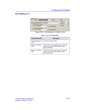 Page 747Configuring Connectivity
LOGIQ 5 Basic User Manual 16-87
Direction 2300002-100 Rev. 2
Echo Database V1.1
 Figure 16-60. EchoDatabase v3.0 Service Type
Table 16-53: EchoDatabase
Preset ParameterDescription
Corresponding sql.ini 
nameThe name of the sql.ini file.
Placement of Image 
FilesEnter the path to the image archive. If the image 
archive is on a removable disk (MO), select 
Removable Media.
Placement of Report 
FilesEnter the path to the report archive. If the report 
archive is on a removable disk...