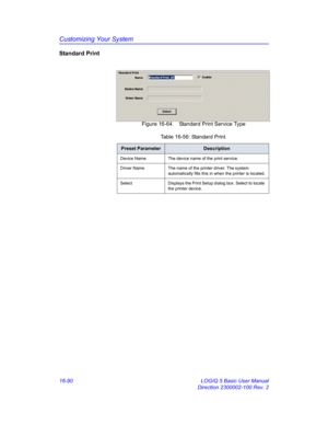 Page 750Customizing Your System
16-90 LOGIQ 5 Basic User Manual
Direction 2300002-100 Rev. 2
Standard Print
 Figure 16-64. Standard Print Service Type
Table 16-56: Standard Print
Preset ParameterDescription
Device Name The device name of the print service.
Driver Name The name of the printer driver. The system 
automatically fills this in when the printer is located.
Select Displays the Print Setup dialog box. Select to locate 
the printer device. 