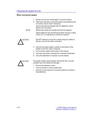 Page 76Preparing the System for Use
3-16 LOGIQ 5 Basic User Manual
Direction 2300002-100 Rev. 2
When moving the system
1.  Always use the rear handle grips to move the system.
2.  Take extra care when moving the system long distances and 
on inclines. Ask for help if necessary.
Avoid ramps that are steeper than ten degrees to avoid 
tipping over the
 system. 
NOTE:  Wheel chair ramps are usually less than five degrees. 
Utilize additional care and personnel when moving on steep 
incline (>5°) or loading into a...