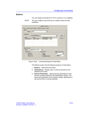 Page 751Configuring Connectivity
LOGIQ 5 Basic User Manual 16-91
Direction 2300002-100 Rev. 2
Buttons
You can assign print buttons P1–P4 to a device or to a dataflow.
NOTE:  You can configure each print key to multiple output devices/
workflows. 
 Figure 16-65. Connectivity Buttons Preset Menu
The Buttons screen has the following sections of information:
1. Buttons – Select the print button.
2. Destinations – Display, add, or remove services for the 
selected print button.
3. Service Parameters – Specify service...