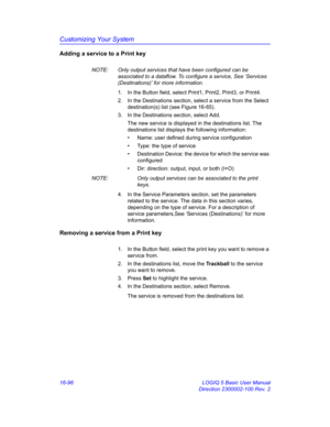 Page 756Customizing Your System
16-96 LOGIQ 5 Basic User Manual
Direction 2300002-100 Rev. 2
Adding a service to a Print key
NOTE:  Only output services that have been configured can be 
associated to a dataflow. To configure a service, See ‘Services 
(Destinations)’ for more information.
1.  In the Button field, select Print1, Print2, Print3, or Print4.
2.  In the Destinations section, select a service from the Select 
destination(s) list (see Figure 16-65).
3.  In the Destinations section, select Add.
The new...