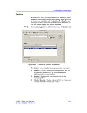 Page 757Configuring Connectivity
LOGIQ 5 Basic User Manual 16-97
Direction 2300002-100 Rev. 2
Dataflow
A dataflow is a set of pre-configured services. When you select 
a dataflow, the ultrasound system automatically works according 
to the services associated with the dataflow. The Dataflow tab 
allows you to select and review information about dataflows. You 
can also create, change, and remove dataflows.
NOTE:  You must be logged on as Administrator to use the Dataflow tab.
 Figure 16-69. Connectivity Dataflow...