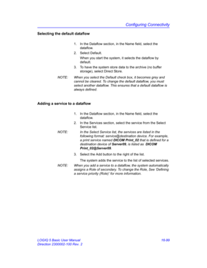 Page 759Configuring Connectivity
LOGIQ 5 Basic User Manual 16-99
Direction 2300002-100 Rev. 2
Selecting the default dataflow
1.  In the Dataflow section, in the Name field, select the 
dataflow.
2. Select Default.
When you start the system, it selects the dataflow by 
default.
3.  To have the system store data to the archive (no buffer 
storage), select Direct Store.
NOTE:  When you select the Default check box, it becomes grey and 
cannot be cleared. To change the default dataflow, you must 
select another...