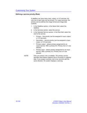 Page 760Customizing Your System
16-100 LOGIQ 5 Basic User Manual
Direction 2300002-100 Rev. 2
Defining a service priority (Role)
A dataflow can have many input, output, or I+O services, but 
only one of each type can be primary. For output services, the 
primary service defines the image format and image data 
contents.
1.  In the Dataflow section, in the Name field, select the 
dataflow.
2.  In the Services section, select the service.
3.  In the Selected Service section, in the Role field, select the 
role for...