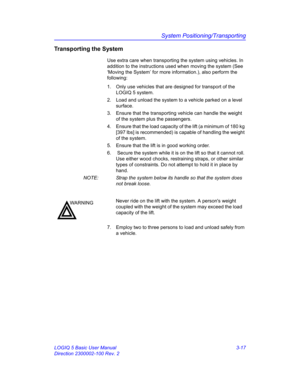 Page 77System Positioning/Transporting
LOGIQ 5 Basic User Manual 3-17
Direction 2300002-100 Rev. 2
Transporting the System
Use extra care when transporting the system using vehicles. In 
addition to the instructions used when moving the system (See 
‘Moving the System’ for more information.), also perform the 
following:
1.  Only use vehicles that are designed for transport of the 
LOGIQ 5 system.
2.  Load and unload the system to a vehicle parked on a level 
surface.
3.  Ensure that the transporting vehicle...