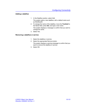 Page 761Configuring Connectivity
LOGIQ 5 Basic User Manual 16-101
Direction 2300002-100 Rev. 2
Adding a dataflow
1.  In the Dataflow section, select Add.
The system adds a new dataflow, with a default name such 
as Workflow05.
2.  To change the name of the dataflow, move the Trackball to 
the Name field, press Set, and type a new name.
The system displays a message to confirm that you want to 
change the name.
3. Select Yes.
Removing a dataflow or service
1.  Select the dataflow or service.
2.  Select the...