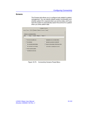 Page 763Configuring Connectivity
LOGIQ 5 Basic User Manual 16-103
Direction 2300002-100 Rev. 2
Screens
The Screens tab allows you to configure tools related to patient 
management. You can specify default system functionality such 
whether patient ID is required when you archive data, and if you 
want the system to automatically search the archive for a patient 
when you enter patient data.
 Figure 16-70. Connectivity Screens Preset Menu 