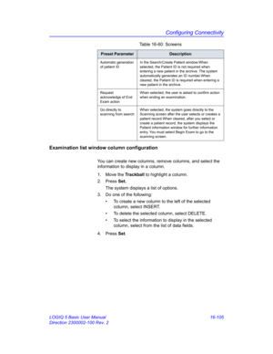 Page 765Configuring Connectivity
LOGIQ 5 Basic User Manual 16-105
Direction 2300002-100 Rev. 2
Examination list window column configuration
You can create new columns, remove columns, and select the 
information to display in a column.
1. Move the Trackball to highlight a column.
2. Press Set.
The system displays a list of options.
3.  Do one of the following:
•  To create a new column to the left of the selected 
column, select INSERT.
•  To delete the selected column, select DELETE.
•  To select the...
