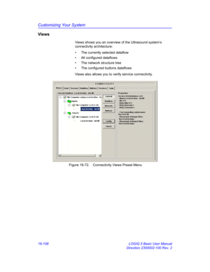 Page 768Customizing Your System
16-108 LOGIQ 5 Basic User Manual
Direction 2300002-100 Rev. 2
Views
Views shows you an overview of the Ultrasound system’s 
connectivity architecture:
•  The currently selected dataflow
•  All configured dataflows
•  The network structure tree
•  The configured buttons dataflows
Views also allows you to verify service connectivity.
 Figure 16-72. Connectivity Views Preset Menu 