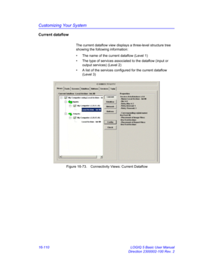 Page 770Customizing Your System
16-110 LOGIQ 5 Basic User Manual
Direction 2300002-100 Rev. 2
Current dataflow
The current dataflow view displays a three-level structure tree 
showing the following information:
•  The name of the current dataflow (Level 1)
•  The type of services associated to the dataflow (input or 
output services) (Level 2)
•  A list of the services configured for the current dataflow 
(Level 3)
 Figure 16-73. Connectivity Views: Current Dataflow 