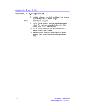 Page 78Preparing the System for Use
3-18 LOGIQ 5 Basic User Manual
Direction 2300002-100 Rev. 2
Transporting the System (continued)
8.  Load the unit aboard the vehicle carefully and over its center 
of gravity. Keep the unit still and upright. 
NOTE:  Do not lay the unit down. 
9.  Ensure that the system is firmly secured while inside the 
vehicle. Any movement, coupled with the weight of the 
system, could cause it to break loose. 
10.  Secure system with straps or as directed otherwise to 
prevent motion...