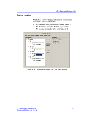 Page 773Configuring Connectivity
LOGIQ 5 Basic User Manual 16-113
Direction 2300002-100 Rev. 2
Buttons overview 
The buttons overview displays a three-level structure tree 
showing the following information:
•  The dataflows configured for the print keys (Level 1)
•  The destination device for the print key (Level 2)
•  The services associated to the buttons (Level 3)
 Figure 16-76. Connectivity Views: Add.Outp.View–Buttons 