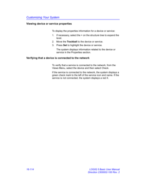 Page 774Customizing Your System
16-114 LOGIQ 5 Basic User Manual
Direction 2300002-100 Rev. 2
Viewing device or service properties
To display the properties information for a device or service:
1.  If necessary, select the + on the structure tree to expand the 
level.
2. Move the Trackball to the device or service.
3. Press Set to highlight the device or service.
The system displays information related to the device or 
service in the Properties section.
Verifying that a device is connected to the network
To...