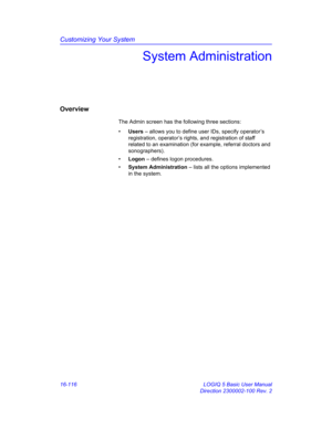 Page 776Customizing Your System
16-116 LOGIQ 5 Basic User Manual
Direction 2300002-100 Rev. 2
System Administration
Overview
The Admin screen has the following three sections:
• Users – allows you to define user IDs, specify operator’s 
registration, operator’s rights, and registration of staff 
related to an examination (for example, referral doctors and 
sonographers).
• Logon – defines logon procedures.
• System Administration – lists all the options implemented 
in the system. 